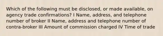 Which of the following must be disclosed, or made available, on agency trade confirmations? I Name, address, and telephone number of broker II Name, address and telephone number of contra-broker III Amount of commission charged IV Time of trade