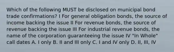 Which of the following MUST be disclosed on municipal bond trade confirmations? I For general obligation bonds, the source of income backing the issue II For revenue bonds, the source of revenue backing the issue III For industrial revenue bonds, the name of the corporation guaranteeing the issue IV "In Whole" call dates A. I only B. II and III only C. I and IV only D. II, III, IV