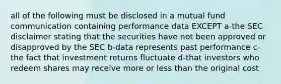 all of the following must be disclosed in a mutual fund communication containing performance data EXCEPT a-the SEC disclaimer stating that the securities have not been approved or disapproved by the SEC b-data represents past performance c-the fact that investment returns fluctuate d-that investors who redeem shares may receive more or less than the original cost