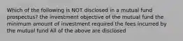 Which of the following is NOT disclosed in a mutual fund prospectus? the investment objective of the mutual fund the minimum amount of investment required the fees incurred by the mutual fund All of the above are disclosed