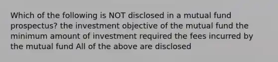 Which of the following is NOT disclosed in a mutual fund prospectus? the investment objective of the mutual fund the minimum amount of investment required the fees incurred by the mutual fund All of the above are disclosed