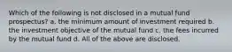 Which of the following is not disclosed in a mutual fund prospectus? a. ​the minimum amount of investment required b. ​the investment objective of the mutual fund c. ​the fees incurred by the mutual fund d. ​All of the above are disclosed.