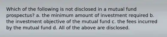 Which of the following is not disclosed in a mutual fund prospectus? a. ​the minimum amount of investment required b. ​the investment objective of the mutual fund c. ​the fees incurred by the mutual fund d. ​All of the above are disclosed.