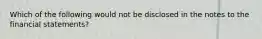 Which of the following would not be disclosed in the notes to the financial statements?