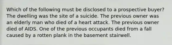 Which of the following must be disclosed to a prospective buyer? The dwelling was the site of a suicide. The previous owner was an elderly man who died of a heart attack. The previous owner died of AIDS. One of the previous occupants died from a fall caused by a rotten plank in the basement stairwell.