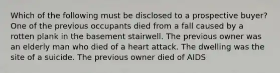 Which of the following must be disclosed to a prospective buyer? One of the previous occupants died from a fall caused by a rotten plank in the basement stairwell. The previous owner was an elderly man who died of a heart attack. The dwelling was the site of a suicide. The previous owner died of AIDS