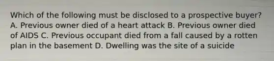 Which of the following must be disclosed to a prospective buyer? A. Previous owner died of a heart attack B. Previous owner died of AIDS C. Previous occupant died from a fall caused by a rotten plan in the basement D. Dwelling was the site of a suicide