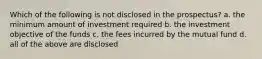 Which of the following is not disclosed in the prospectus? a. the minimum amount of investment required b. the investment objective of the funds c. the fees incurred by the mutual fund d. all of the above are disclosed