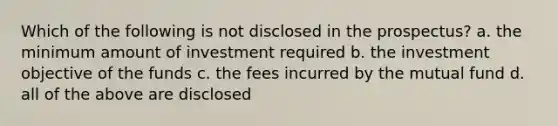 Which of the following is not disclosed in the prospectus? a. the minimum amount of investment required b. the investment objective of the funds c. the fees incurred by the mutual fund d. all of the above are disclosed