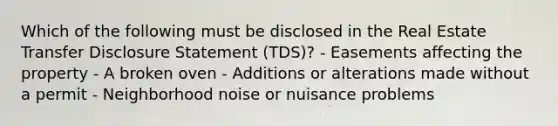 Which of the following must be disclosed in the Real Estate Transfer Disclosure Statement (TDS)? - Easements affecting the property - A broken oven - Additions or alterations made without a permit - Neighborhood noise or nuisance problems