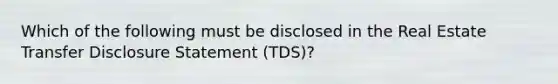 Which of the following must be disclosed in the Real Estate Transfer Disclosure Statement (TDS)?