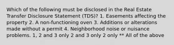 Which of the following must be disclosed in the Real Estate Transfer Disclosure Statement (TDS)? 1. Easements affecting the property 2. A non-functioning oven 3. Additions or alterations made without a permit 4. Neighborhood noise or nuisance problems. 1, 2 and 3 only 2 and 3 only 2 only ** All of the above