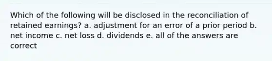 Which of the following will be disclosed in the reconciliation of retained earnings? a. adjustment for an error of a prior period b. net income c. net loss d. dividends e. all of the answers are correct