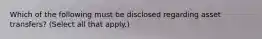 Which of the following must be disclosed regarding asset transfers? (Select all that apply.)