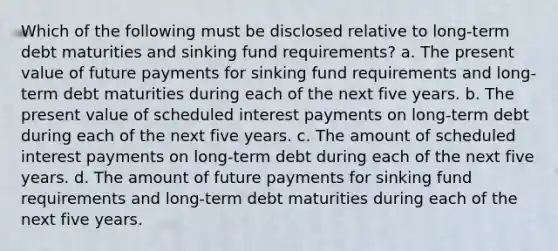 Which of the following must be disclosed relative to long-term debt maturities and sinking fund requirements? a. The present value of future payments for sinking fund requirements and long-term debt maturities during each of the next five years. b. The present value of scheduled interest payments on long-term debt during each of the next five years. c. The amount of scheduled interest payments on long-term debt during each of the next five years. d. The amount of future payments for sinking fund requirements and long-term debt maturities during each of the next five years.