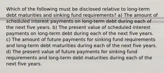 Which of the following must be disclosed relative to long-term debt maturities and sinking fund requirements? a) The amount of scheduled interest payments on long-term debt during each of the next five years. b) The present value of scheduled interest payments on long-term debt during each of the next five years. c) The amount of future payments for sinking fund requirements and long-term debt maturities during each of the next five years. d) The present value of future payments for sinking fund requirements and long-term debt maturities during each of the next five years.