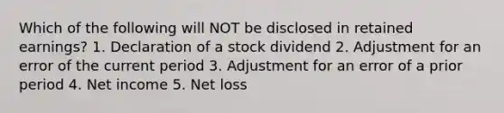 Which of the following will NOT be disclosed in retained earnings? 1. Declaration of a stock dividend 2. Adjustment for an error of the current period 3. Adjustment for an error of a prior period 4. Net income 5. Net loss