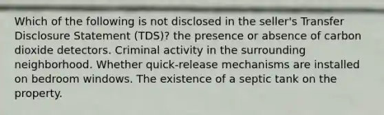 Which of the following is not disclosed in the seller's Transfer Disclosure Statement (TDS)? the presence or absence of carbon dioxide detectors. Criminal activity in the surrounding neighborhood. Whether quick-release mechanisms are installed on bedroom windows. The existence of a septic tank on the property.