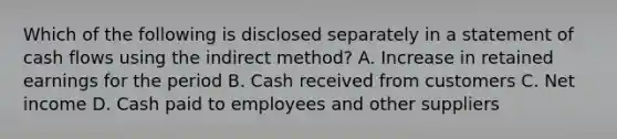 Which of the following is disclosed separately in a statement of cash flows using the indirect method? A. Increase in retained earnings for the period B. Cash received from customers C. Net income D. Cash paid to employees and other suppliers