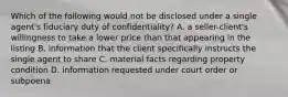 Which of the following would not be disclosed under a single agent's fiduciary duty of confidentiality? A. a seller-client's willingness to take a lower price than that appearing in the listing B. information that the client specifically instructs the single agent to share C. material facts regarding property condition D. information requested under court order or subpoena