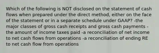 Which of the following is NOT disclosed on the statement of cash flows when prepared under the direct method, either on the face of the statement or in a separate schedule under GAAP? -the major classes of gross cash receipts and gross cash payments -the amount of income taxes paid -a reconciliation of net income to net cash flows from operations -a reconciliation of ending RE to net cash flow from operations