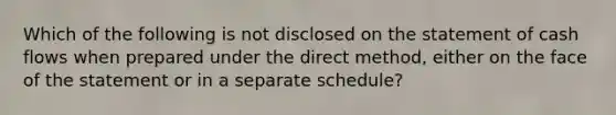 Which of the following is not disclosed on the statement of cash flows when prepared under the direct method, either on the face of the statement or in a separate schedule?