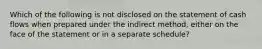 Which of the following is not disclosed on the statement of cash flows when prepared under the indirect method, either on the face of the statement or in a separate schedule?