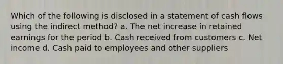 Which of the following is disclosed in a statement of cash flows using the indirect method? a. The net increase in retained earnings for the period b. Cash received from customers c. Net income d. Cash paid to employees and other suppliers