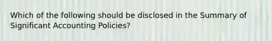 Which of the following should be disclosed in the Summary of Significant Accounting Policies?