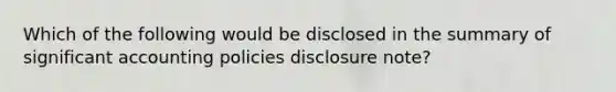 Which of the following would be disclosed in the summary of significant accounting policies disclosure note?