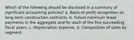 Which of the following should be disclosed in a summary of significant accounting policies? a. Basis of profit recognition on long-term construction contracts. b. Future minimum lease payments in the aggregate and for each of the five succeeding fiscal years. c. Depreciation expense. d. Composition of sales by segment.