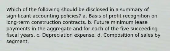 Which of the following should be disclosed in a summary of significant accounting policies? a. Basis of profit recognition on long-term construction contracts. b. Future minimum lease payments in the aggregate and for each of the five succeeding fiscal years. c. Depreciation expense. d. Composition of sales by segment.