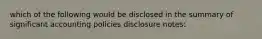 which of the following would be disclosed in the summary of significant accounting policies disclosure notes: