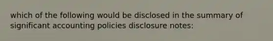 which of the following would be disclosed in the summary of significant accounting policies disclosure notes: