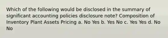 Which of the following would be disclosed in the summary of significant accounting policies disclosure note? Composition of Inventory Plant Assets Pricing a. No Yes b. Yes No c. Yes Yes d. No No