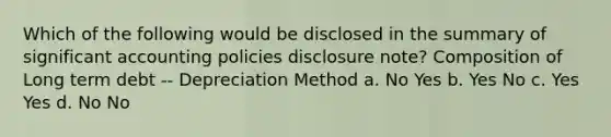 Which of the following would be disclosed in the summary of significant accounting policies disclosure note? Composition of Long term debt -- Depreciation Method a. No Yes b. Yes No c. Yes Yes d. No No