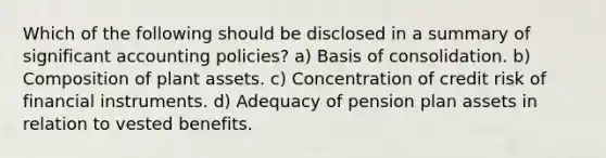 Which of the following should be disclosed in a summary of significant accounting policies? a) Basis of consolidation. b) Composition of plant assets. c) Concentration of credit risk of financial instruments. d) Adequacy of pension plan assets in relation to vested benefits.