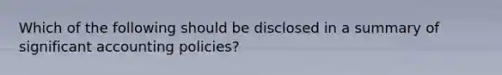 Which of the following should be disclosed in a summary of significant accounting policies?