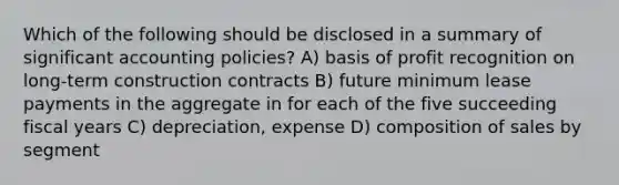 Which of the following should be disclosed in a summary of significant accounting policies? A) basis of profit recognition on long-term construction contracts B) future minimum lease payments in the aggregate in for each of the five succeeding fiscal years C) depreciation, expense D) composition of sales by segment