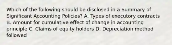 Which of the following should be disclosed in a Summary of Significant Accounting Policies? A. Types of executory contracts B. Amount for cumulative effect of change in accounting principle C. Claims of equity holders D. Depreciation method followed