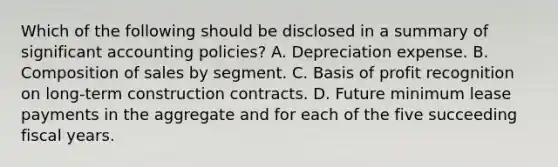 Which of the following should be disclosed in a summary of significant accounting policies? A. Depreciation expense. B. Composition of sales by segment. C. Basis of profit recognition on long‐term construction contracts. D. Future minimum lease payments in the aggregate and for each of the five succeeding fiscal years.