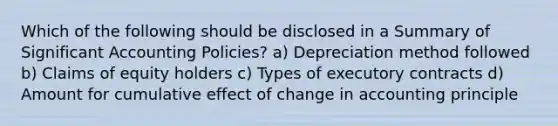 Which of the following should be disclosed in a Summary of Significant Accounting Policies? a) Depreciation method followed b) Claims of equity holders c) Types of executory contracts d) Amount for cumulative effect of change in accounting principle