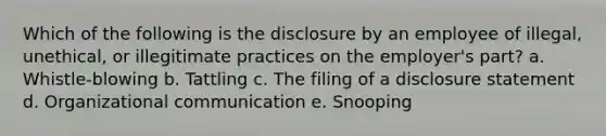 Which of the following is the disclosure by an employee of illegal, unethical, or illegitimate practices on the employer's part? a. Whistle-blowing b. Tattling c. The filing of a disclosure statement d. Organizational communication e. Snooping