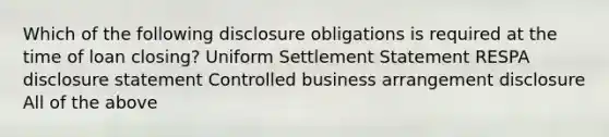 Which of the following disclosure obligations is required at the time of loan closing? Uniform Settlement Statement RESPA disclosure statement Controlled business arrangement disclosure All of the above