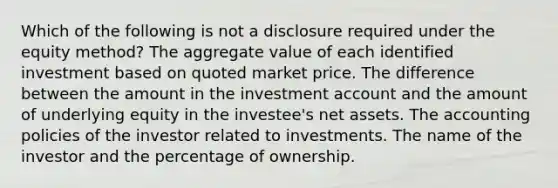 Which of the following is not a disclosure required under the equity method? The aggregate value of each identified investment based on quoted market price. The difference between the amount in the investment account and the amount of underlying equity in the investee's net assets. The accounting policies of the investor related to investments. The name of the investor and the percentage of ownership.