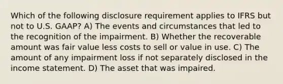 Which of the following disclosure requirement applies to IFRS but not to U.S. GAAP? A) The events and circumstances that led to the recognition of the impairment. B) Whether the recoverable amount was fair value less costs to sell or value in use. C) The amount of any impairment loss if not separately disclosed in the income statement. D) The asset that was impaired.