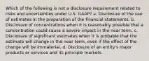 Which of the following is not a disclosure requirement related to risks and uncertainties under U.S. GAAP? a. Disclosure of the use of estimates in the preparation of the financial statements. b. Disclosure of concentrations when it is reasonably possible that a concentration could cause a severe impact in the near term. c. Disclosure of significant estimates when it is probable that the estimate will change in the near term, even if the effect of the change will be immaterial. d. Disclosure of an entity's major products or services and its principle markets.