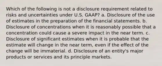 Which of the following is not a disclosure requirement related to risks and uncertainties under U.S. GAAP? a. Disclosure of the use of estimates in the preparation of the financial statements. b. Disclosure of concentrations when it is reasonably possible that a concentration could cause a severe impact in the near term. c. Disclosure of significant estimates when it is probable that the estimate will change in the near term, even if the effect of the change will be immaterial. d. Disclosure of an entity's major products or services and its principle markets.