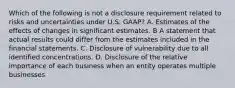 Which of the following is not a disclosure requirement related to risks and uncertainties under U.S. GAAP? A. Estimates of the effects of changes in significant estimates. B A statement that actual results could differ from the estimates included in the financial statements. C. Disclosure of vulnerability due to all identified concentrations. D. Disclosure of the relative importance of each business when an entity operates multiple businesses