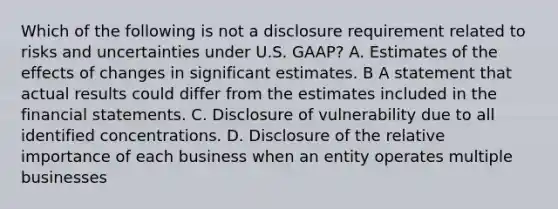 Which of the following is not a disclosure requirement related to risks and uncertainties under U.S. GAAP? A. Estimates of the effects of changes in significant estimates. B A statement that actual results could differ from the estimates included in the financial statements. C. Disclosure of vulnerability due to all identified concentrations. D. Disclosure of the relative importance of each business when an entity operates multiple businesses